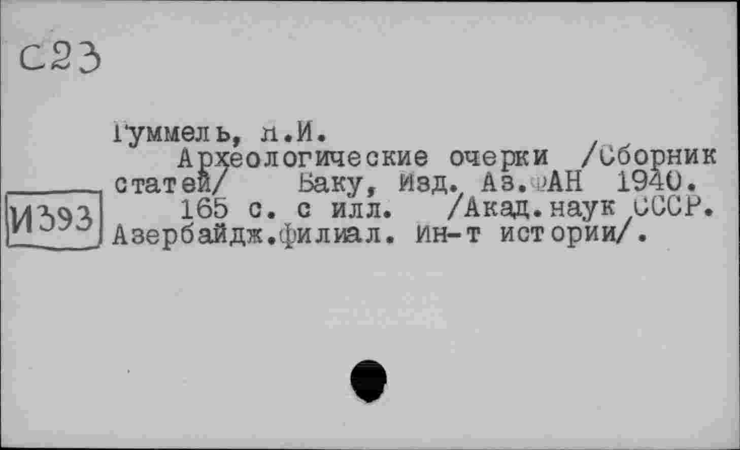 ﻿С23
1*уммель, л.И АРХ< ______ статей/ Г uàqi 165 с. с илл. /Акад.наук и и J , Азербайдж.филиал, ин-т истории/.
дологические очерки /Сборник Баку, изд. Аз.фАН 1940.
/Акад.наук СССР.